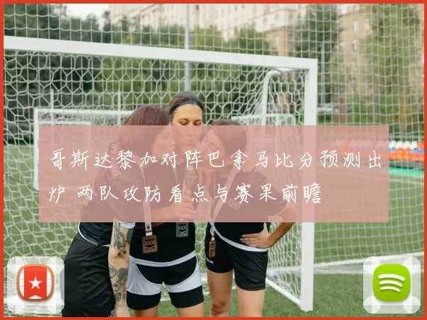 哥斯达黎加对阵巴拿马比分预测出炉 两队攻防看点与赛果前瞻