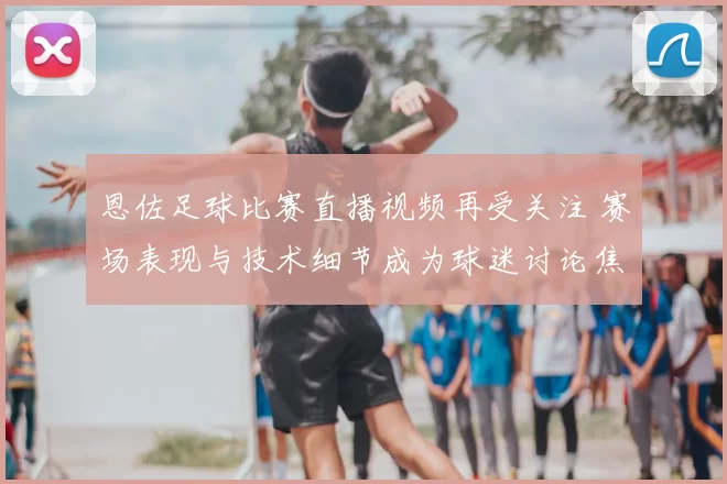恩佐足球比赛直播视频再受关注 赛场表现与技术细节成为球迷讨论焦点
