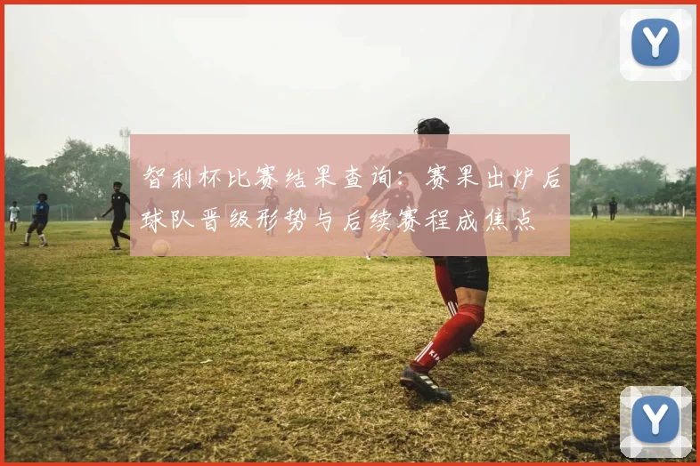 智利杯比赛结果查询:赛果出炉后球队晋级形势与后续赛程成焦点