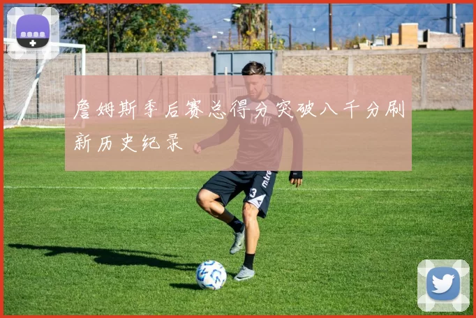 詹姆斯季后赛总得分突破八千分刷新历史纪录