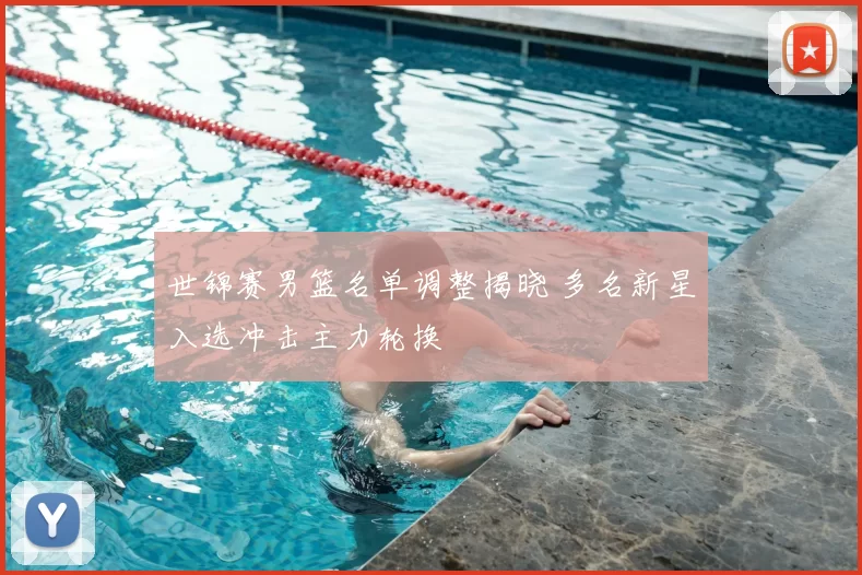 世锦赛男篮名单调整揭晓 多名新星入选冲击主力轮换