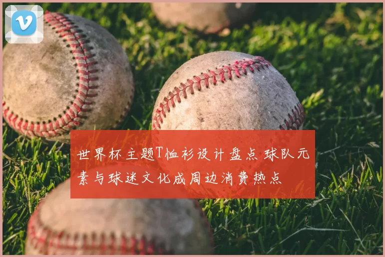 世界杯主题T恤衫设计盘点 球队元素与球迷文化成周边消费热点