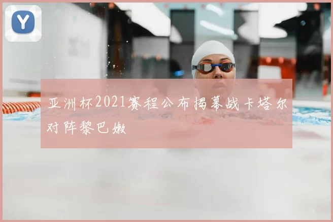 亚洲杯2021赛程公布揭幕战卡塔尔对阵黎巴嫩
