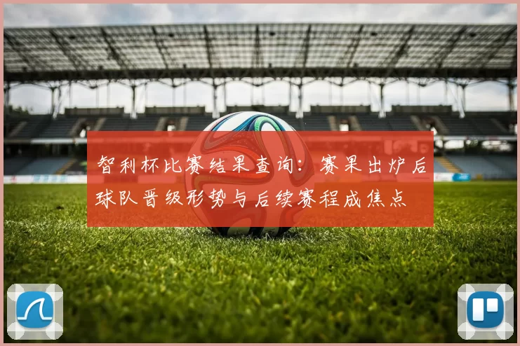 智利杯比赛结果查询：赛果出炉后球队晋级形势与后续赛程成焦点