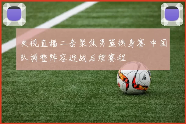 央视直播二套聚焦男篮热身赛 中国队调整阵容迎战后续赛程