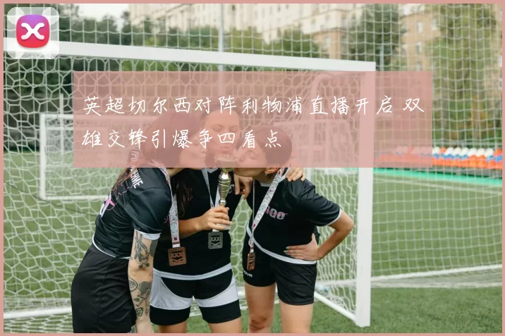 英超切尔西对阵利物浦直播开启 双雄交锋引爆争四看点