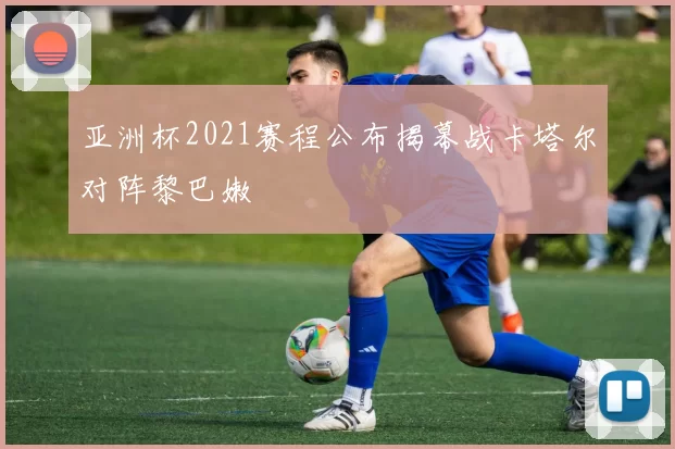 亚洲杯2021赛程公布揭幕战卡塔尔对阵黎巴嫩