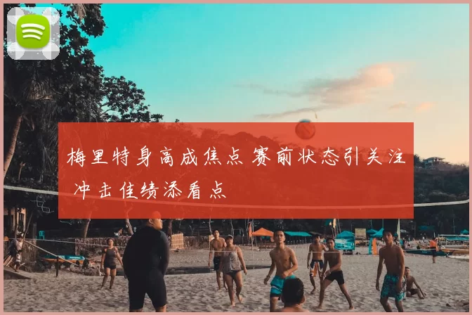 梅里特身高成焦点 赛前状态引关注 冲击佳绩添看点