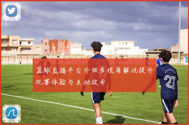 篮球直播平台升级多视角解说提升观赛体验与互动效率