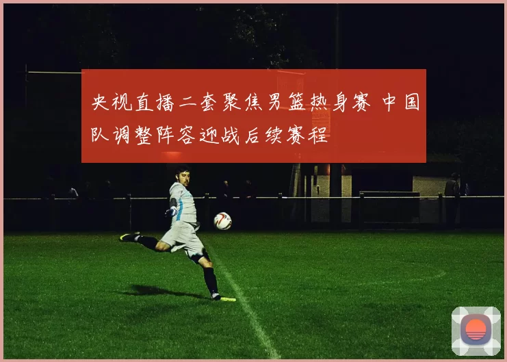 央视直播二套聚焦男篮热身赛 中国队调整阵容迎战后续赛程