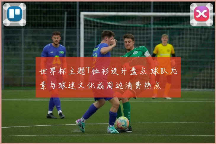 世界杯主题T恤衫设计盘点 球队元素与球迷文化成周边消费热点
