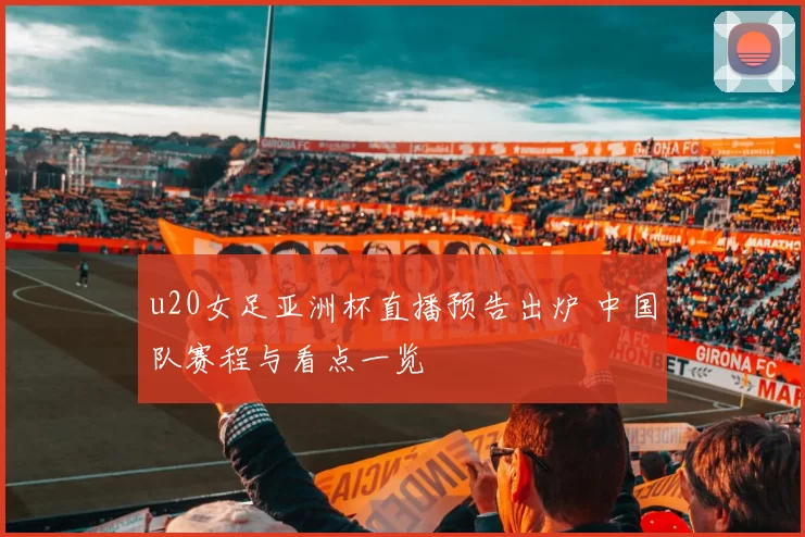 u20女足亚洲杯直播预告出炉 中国队赛程与看点一览