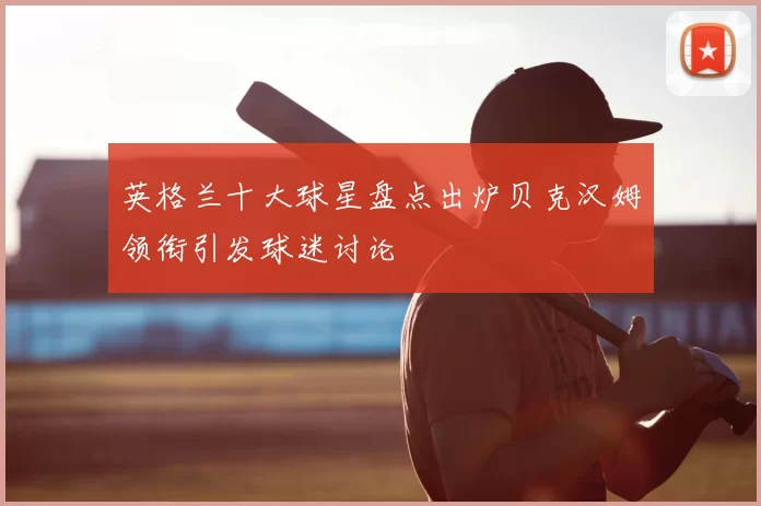 英格兰十大球星盘点出炉贝克汉姆领衔引发球迷讨论