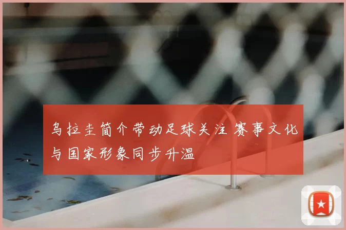 乌拉圭简介带动足球关注 赛事文化与国家形象同步升温