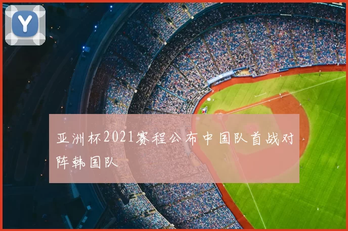 亚洲杯2021赛程公布中国队首战对阵韩国队