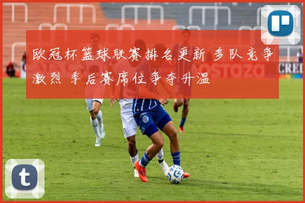 欧冠杯篮球联赛排名更新 多队竞争激烈 季后赛席位争夺升温