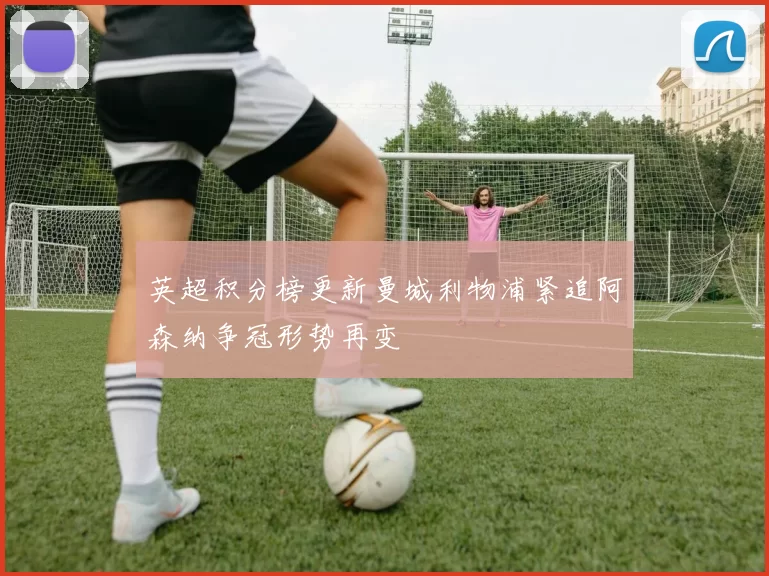 英超积分榜更新曼城利物浦紧追阿森纳争冠形势再变