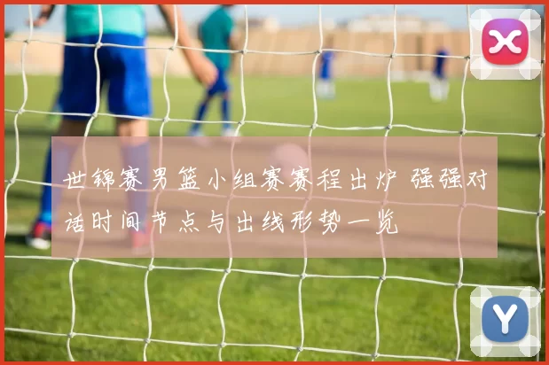 世锦赛男篮小组赛赛程出炉 强强对话时间节点与出线形势一览