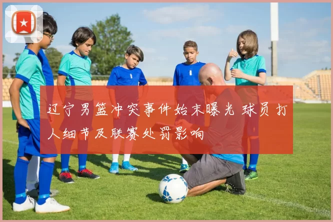 辽宁男篮冲突事件始末曝光 球员打人细节及联赛处罚影响