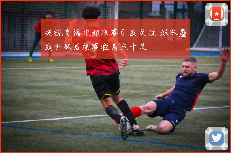 央视直播中超联赛引发关注 球队鏖战升级后续赛程看点十足