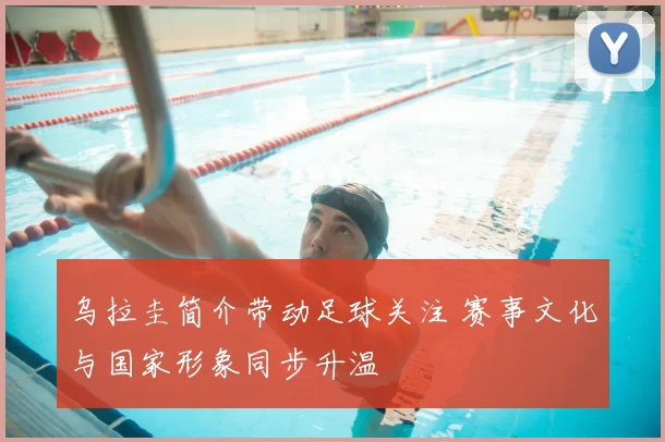 乌拉圭简介带动足球关注 赛事文化与国家形象同步升温