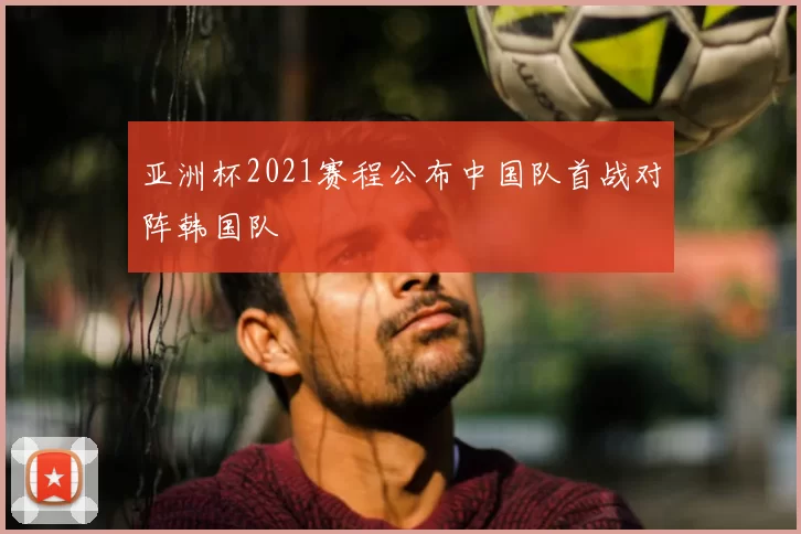 亚洲杯2021赛程公布中国队首战对阵韩国队