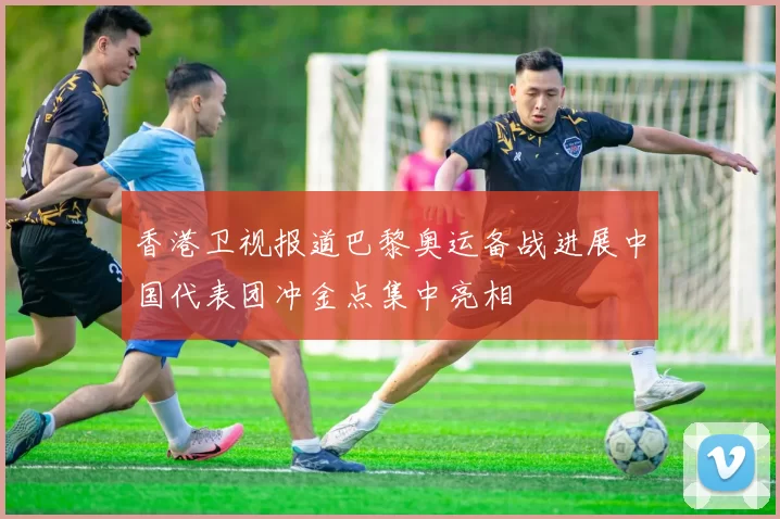 香港卫视报道巴黎奥运备战进展中国代表团冲金点集中亮相