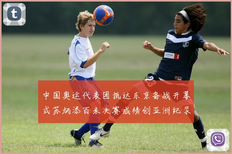中国奥运代表团抵达东京备战开幕式苏炳添百米决赛成绩创亚洲纪录