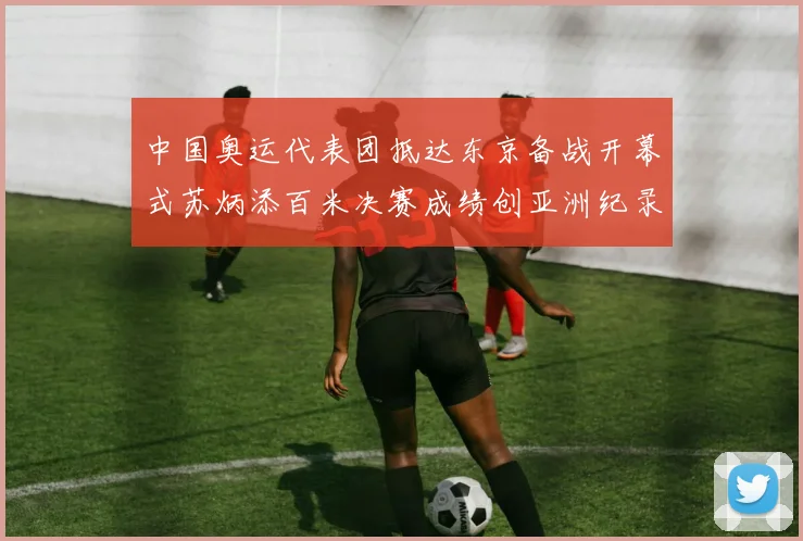 中国奥运代表团抵达东京备战开幕式苏炳添百米决赛成绩创亚洲纪录