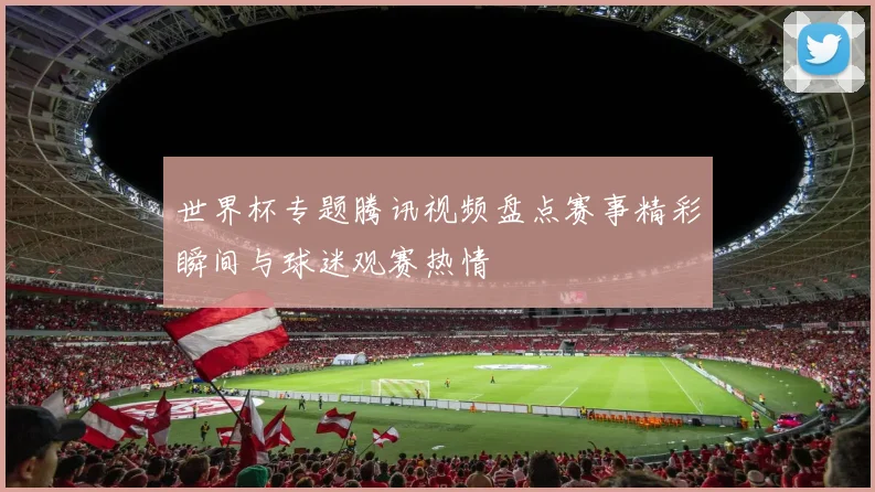 世界杯专题腾讯视频盘点赛事精彩瞬间与球迷观赛热情