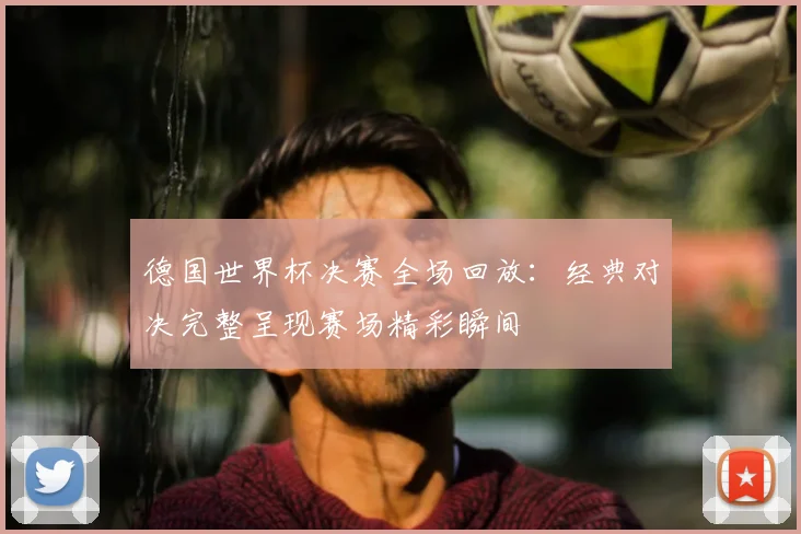 德国世界杯决赛全场回放：经典对决完整呈现赛场精彩瞬间