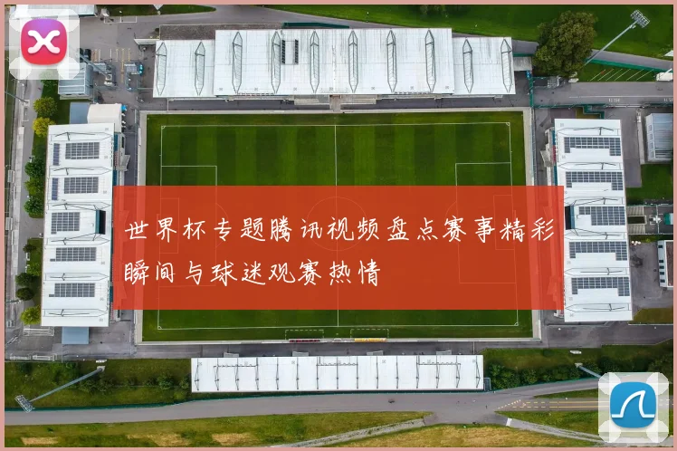 世界杯专题腾讯视频盘点赛事精彩瞬间与球迷观赛热情