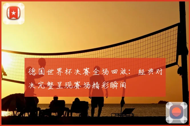 德国世界杯决赛全场回放:经典对决完整呈现赛场精彩瞬间