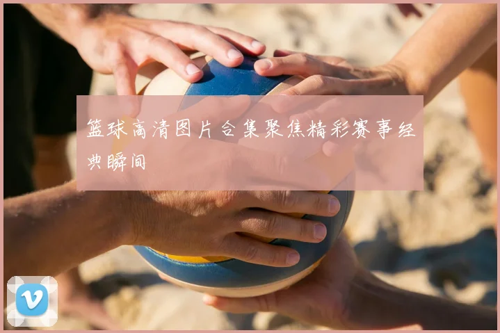 篮球高清图片合集聚焦精彩赛事经典瞬间